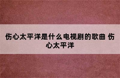 伤心太平洋是什么电视剧的歌曲 伤心太平洋